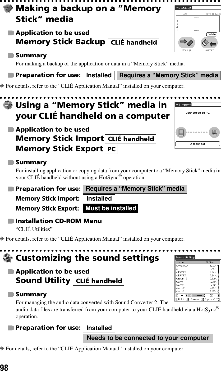 98Making a backup on a “Memory Stick” mediaApplication to be usedMemory Stick Backup SummaryFor making a backup of the application or data in a “Memory Stick” media.Preparation for use:   bFor details, refer to the “CLIÉ Application Manual” installed on your computer.Using a “Memory Stick” media in your CLIÉ handheld on a computerApplication to be usedMemory Stick ImportMemory Stick ExportSummaryFor installing application or copying data from your computer to a “Memory Stick” media in your CLIÉ handheld without using a HotSync® operation.Preparation for use:Memory Stick Import:Memory Stick Export:Installation CD-ROM Menu“CLIÉ Utilities”bFor details, refer to the “CLIÉ Application Manual” installed on your computer.Customizing the sound settingsApplication to be usedSound Utility SummaryFor managing the audio data converted with Sound Converter 2. The audio data files are transferred from your computer to your CLIÉ handheld via a HotSync® operation.Preparation for use:  bFor details, refer to the “CLIÉ Application Manual” installed on your computer.CLIÉ handheldInstalled Requires a “Memory Stick” mediaCLIÉ handheldPCRequires a “Memory Stick” mediaInstalledMust be installedCLIÉ handheldInstalledNeeds to be connected to your computer