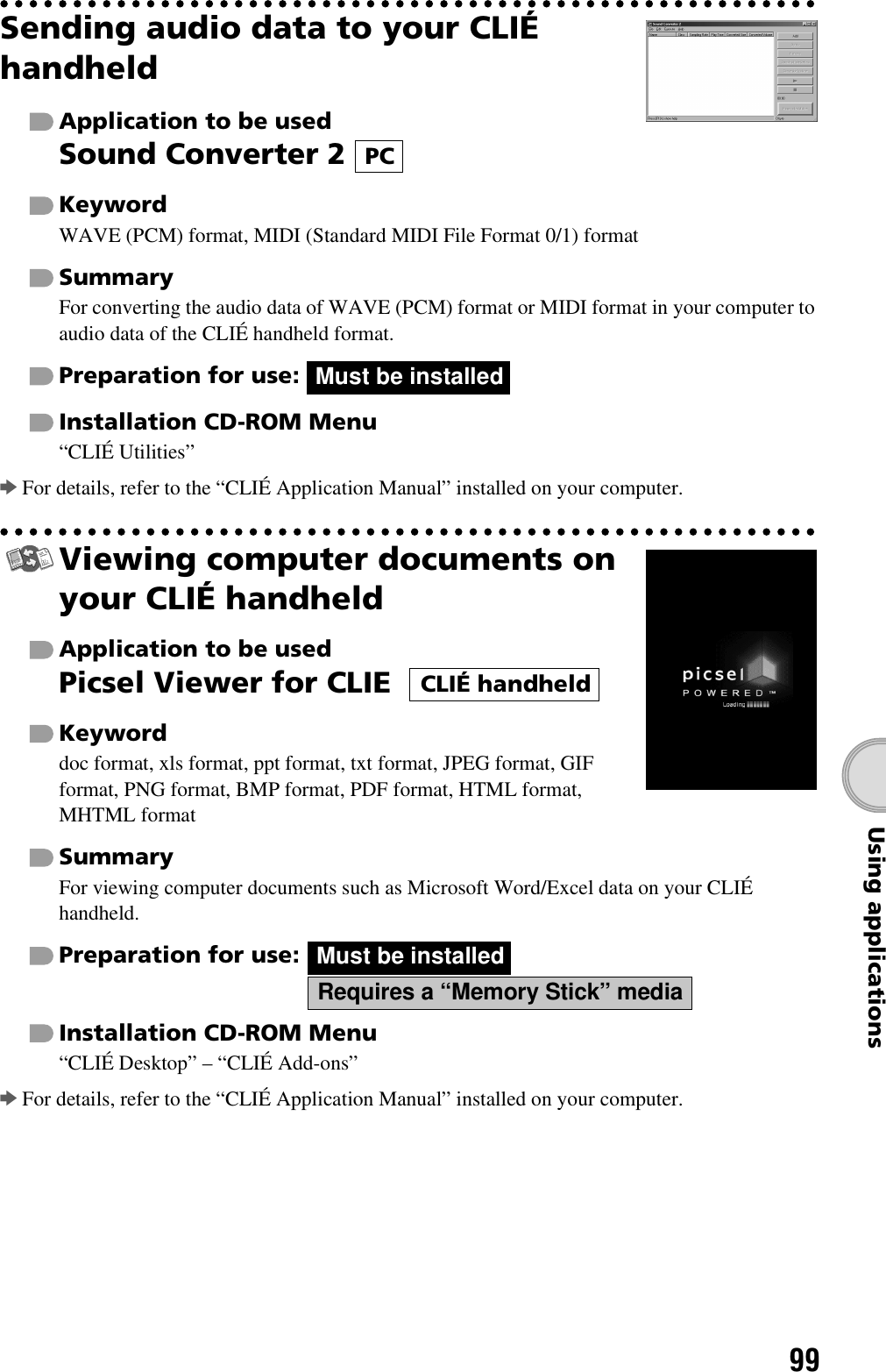 99Using applicationsSending audio data to your CLIÉ handheldApplication to be usedSound Converter 2 KeywordWAVE (PCM) format, MIDI (Standard MIDI File Format 0/1) formatSummaryFor converting the audio data of WAVE (PCM) format or MIDI format in your computer to audio data of the CLIÉ handheld format.Preparation for use: Installation CD-ROM Menu“CLIÉ Utilities”bFor details, refer to the “CLIÉ Application Manual” installed on your computer.Viewing computer documents on your CLIÉ handheldApplication to be usedPicsel Viewer for CLIE  Keyworddoc format, xls format, ppt format, txt format, JPEG format, GIF format, PNG format, BMP format, PDF format, HTML format, MHTML formatSummaryFor viewing computer documents such as Microsoft Word/Excel data on your CLIÉ handheld.Preparation for use:Installation CD-ROM Menu“CLIÉ Desktop” – “CLIÉ Add-ons”bFor details, refer to the “CLIÉ Application Manual” installed on your computer.PCMust be installedCLIÉ handheldMust be installedRequires a “Memory Stick” media