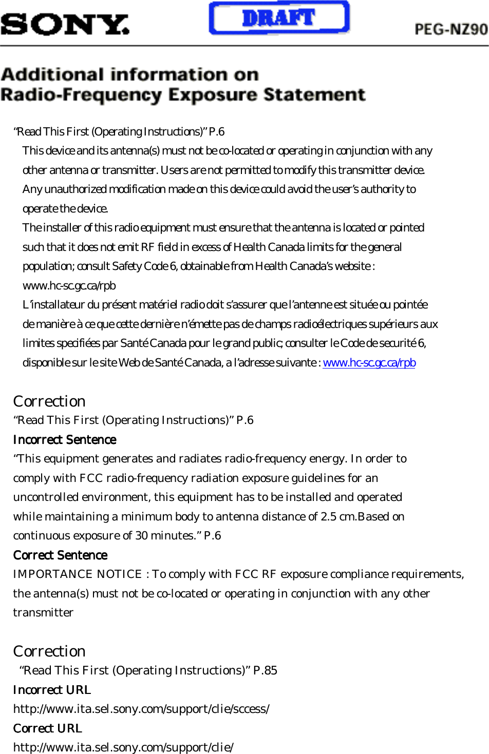     “Read This First (Operating Instructions)” P.6 This device and its antenna(s) must not be co-located or operating in conjunction with any other antenna or transmitter. Users are not permitted to modify this transmitter device. Any unauthorized modification made on this device could avoid the user’s authority to operate the device. The installer of this radio equipment must ensure that the antenna is located or pointed such that it does not emit RF field in excess of Health Canada limits for the general population; consult Safety Code 6, obtainable from Health Canada’s website : www.hc-sc.gc.ca/rpb L’installateur du présent matériel radio doit s’assurer que l’antenne est située ou pointée de manière à ce que cette dernière n’émette pas de champs radioélectriques supérieurs aux limites specifiées par Santé Canada pour le grand public; consulter le Code de securité 6, disponible sur le site Web de Santé Canada, a l’adresse suivante : www.hc-sc.gc.ca/rpb  Correction “Read This First (Operating Instructions)” P.6 Incorrect Incorrect Incorrect Incorrect SentenceSentenceSentenceSentence    “This equipment generates and radiates radio-frequency energy. In order to comply with FCC radio-frequency radiation exposure guidelines for an uncontrolled environment, this equipment has to be installed and operated while maintaining a minimum body to antenna distance of 2.5 cm.Based on continuous exposure of 30 minutes.” P.6 Correct Correct Correct Correct SentenceSentenceSentenceSentence    IMPORTANCE NOTICE : To comply with FCC RF exposure compliance requirements, the antenna(s) must not be co-located or operating in conjunction with any other transmitter  Correction   “Read This First (Operating Instructions)” P.85 Incorrect URLIncorrect URLIncorrect URLIncorrect URL    http://www.ita.sel.sony.com/support/clie/sccess/ Correct URLCorrect URLCorrect URLCorrect URL    http://www.ita.sel.sony.com/support/clie/     