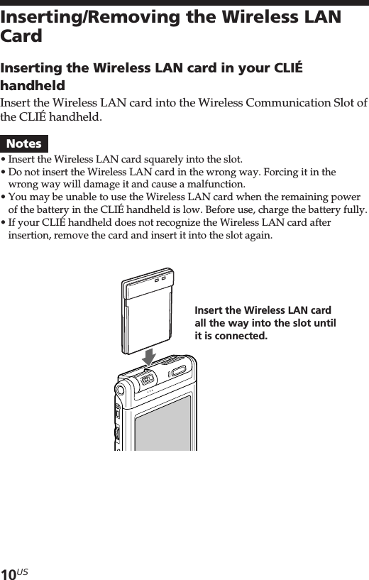 10USInserting/Removing the Wireless LANCardInserting the Wireless LAN card in your CLIÉhandheldInsert the Wireless LAN card into the Wireless Communication Slot ofthe CLIÉ handheld.Notes•Insert the Wireless LAN card squarely into the slot.•Do not insert the Wireless LAN card in the wrong way. Forcing it in thewrong way will damage it and cause a malfunction.•You may be unable to use the Wireless LAN card when the remaining powerof the battery in the CLIÉ handheld is low. Before use, charge the battery fully.•If your CLIÉ handheld does not recognize the Wireless LAN card afterinsertion, remove the card and insert it into the slot again.Insert the Wireless LAN cardall the way into the slot untilit is connected.