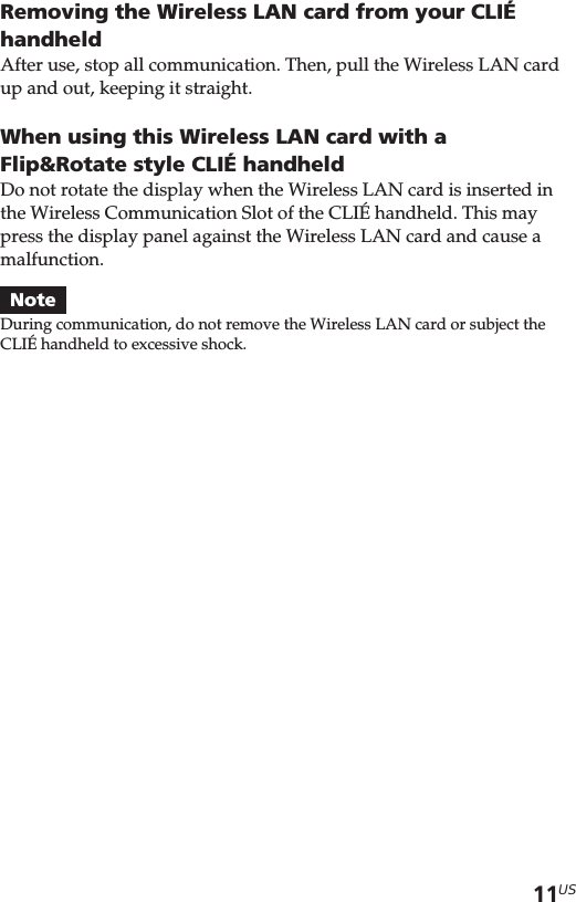 11USRemoving the Wireless LAN card from your CLIÉhandheldAfter use, stop all communication. Then, pull the Wireless LAN cardup and out, keeping it straight.When using this Wireless LAN card with aFlip&amp;Rotate style CLIÉ handheldDo not rotate the display when the Wireless LAN card is inserted inthe Wireless Communication Slot of the CLIÉ handheld. This maypress the display panel against the Wireless LAN card and cause amalfunction.NoteDuring communication, do not remove the Wireless LAN card or subject theCLIÉ handheld to excessive shock.