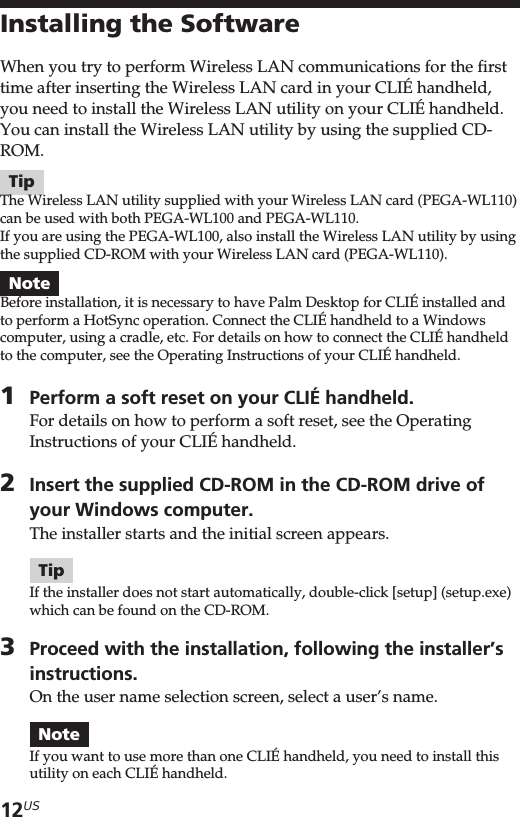 12USInstalling the SoftwareWhen you try to perform Wireless LAN communications for the firsttime after inserting the Wireless LAN card in your CLIÉ handheld,you need to install the Wireless LAN utility on your CLIÉ handheld.You can install the Wireless LAN utility by using the supplied CD-ROM.TipThe Wireless LAN utility supplied with your Wireless LAN card (PEGA-WL110)can be used with both PEGA-WL100 and PEGA-WL110.If you are using the PEGA-WL100, also install the Wireless LAN utility by usingthe supplied CD-ROM with your Wireless LAN card (PEGA-WL110).NoteBefore installation, it is necessary to have Palm Desktop for CLIÉ installed andto perform a HotSync operation. Connect the CLIÉ handheld to a Windowscomputer, using a cradle, etc. For details on how to connect the CLIÉ handheldto the computer, see the Operating Instructions of your CLIÉ handheld.1Perform a soft reset on your CLIÉ handheld.For details on how to perform a soft reset, see the OperatingInstructions of your CLIÉ handheld.2Insert the supplied CD-ROM in the CD-ROM drive ofyour Windows computer.The installer starts and the initial screen appears.TipIf the installer does not start automatically, double-click [setup] (setup.exe)which can be found on the CD-ROM.3Proceed with the installation, following the installer’sinstructions.On the user name selection screen, select a user’s name.NoteIf you want to use more than one CLIÉ handheld, you need to install thisutility on each CLIÉ handheld.