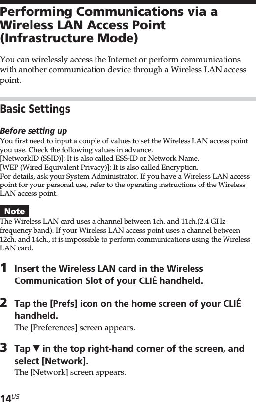 14USPerforming Communications via aWireless LAN Access Point(Infrastructure Mode)You can wirelessly access the Internet or perform communicationswith another communication device through a Wireless LAN accesspoint.Basic SettingsBefore setting upYou first need to input a couple of values to set the Wireless LAN access pointyou use. Check the following values in advance.[NetworkID (SSID)]: It is also called ESS-ID or Network Name.[WEP (Wired Equivalent Privacy)]: It is also called Encryption.For details, ask your System Administrator. If you have a Wireless LAN accesspoint for your personal use, refer to the operating instructions of the WirelessLAN access point.NoteThe Wireless LAN card uses a channel between 1ch. and 11ch.(2.4 GHzfrequency band). If your Wireless LAN access point uses a channel between12ch. and 14ch., it is impossible to perform communications using the WirelessLAN card.1Insert the Wireless LAN card in the WirelessCommunication Slot of your CLIÉ handheld.2Tap the [Prefs] icon on the home screen of your CLIÉhandheld.The [Preferences] screen appears.3Tap V in the top right-hand corner of the screen, andselect [Network].The [Network] screen appears.