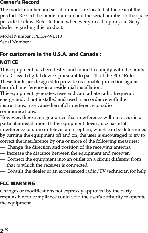 2USOwner’s RecordThe model number and serial number are located at the rear of theproduct. Record the model number and the serial number in the spaceprovided below. Refer to them whenever you call upon your Sonydealer regarding this product.Model Number : PEGA-WL110Serial Number : __________________For customers in the U.S.A. and Canada :NOTICEThis equipment has been tested and found to comply with the limitsfor a Class B digital device, pursuant to part 15 of the FCC Rules.These limits are designed to provide reasonable protection againstharmful interference in a residential installation.This equipment generates, uses and can radiate radio frequencyenergy and, if not installed and used in accordance with theinstructions, may cause harmful interference to radiocommunications.However, there is no guarantee that interference will not occur in aparticular installation. If this equipment does cause harmfulinterference to radio or television reception, which can be determinedby turning the equipment off and on, the user is encouraged to try tocorrect the interference by one or more of the following measures:—Change the direction and position of the receiving antenna.—Increase the distance between the equipment and receiver.—Connect the equipment into an outlet on a circuit different fromthat to which the receiver is connected.—Consult the dealer or an experienced radio/TV technician for help.FCC WARNINGChanges or modifications not expressly approved by the partyresponsible for compliance could void the user’s authority to operatethe equipment.