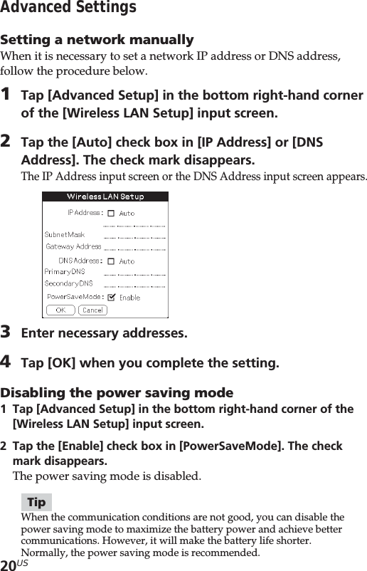 20USAdvanced SettingsSetting a network manuallyWhen it is necessary to set a network IP address or DNS address,follow the procedure below.1Tap [Advanced Setup] in the bottom right-hand cornerof the [Wireless LAN Setup] input screen.2Tap the [Auto] check box in [IP Address] or [DNSAddress]. The check mark disappears.The IP Address input screen or the DNS Address input screen appears.3Enter necessary addresses.4Tap [OK] when you complete the setting.Disabling the power saving mode1Tap [Advanced Setup] in the bottom right-hand corner of the[Wireless LAN Setup] input screen.2Tap the [Enable] check box in [PowerSaveMode]. The checkmark disappears.The power saving mode is disabled.TipWhen the communication conditions are not good, you can disable thepower saving mode to maximize the battery power and achieve bettercommunications. However, it will make the battery life shorter.Normally, the power saving mode is recommended.