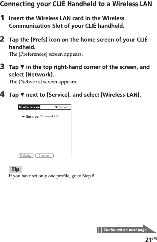 21USConnecting your CLIÉ Handheld to a Wireless LAN1Insert the Wireless LAN card in the WirelessCommunication Slot of your CLIÉ handheld.2Tap the [Prefs] icon on the home screen of your CLIÉhandheld.The [Preferences] screen appears.3Tap V in the top right-hand corner of the screen, andselect [Network].The [Network] screen appears.4Tap V next to [Service], and select [Wireless LAN].TipIf you have set only one profile, go to Step 8.Continued on next page