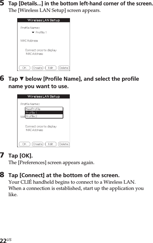22US5Tap [Details...] in the bottom left-hand corner of the screen.The [Wireless LAN Setup] screen appears.6Tap V below [Profile Name], and select the profilename you want to use.7Tap [OK].The [Preferences] screen appears again.8Tap [Connect] at the bottom of the screen.Your CLIÉ handheld begins to connect to a Wireless LAN.When a connection is established, start up the application youlike.