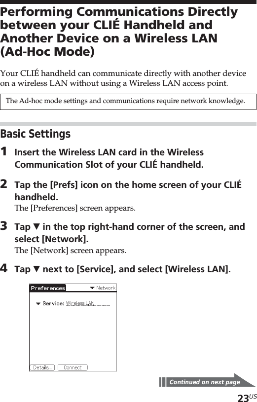 23USPerforming Communications Directlybetween your CLIÉ Handheld andAnother Device on a Wireless LAN(Ad-Hoc Mode)Your CLIÉ handheld can communicate directly with another deviceon a wireless LAN without using a Wireless LAN access point.The Ad-hoc mode settings and communications require network knowledge.Basic Settings1Insert the Wireless LAN card in the WirelessCommunication Slot of your CLIÉ handheld.2Tap the [Prefs] icon on the home screen of your CLIÉhandheld.The [Preferences] screen appears.3Tap V in the top right-hand corner of the screen, andselect [Network].The [Network] screen appears.4Tap V next to [Service], and select [Wireless LAN].Continued on next page
