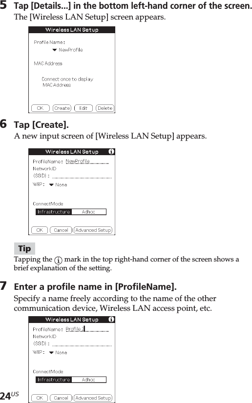 24US5Tap [Details...] in the bottom left-hand corner of the screen.The [Wireless LAN Setup] screen appears.6Tap [Create].A new input screen of [Wireless LAN Setup] appears.TipTapping the   mark in the top right-hand corner of the screen shows abrief explanation of the setting.7Enter a profile name in [ProfileName].Specify a name freely according to the name of the othercommunication device, Wireless LAN access point, etc.