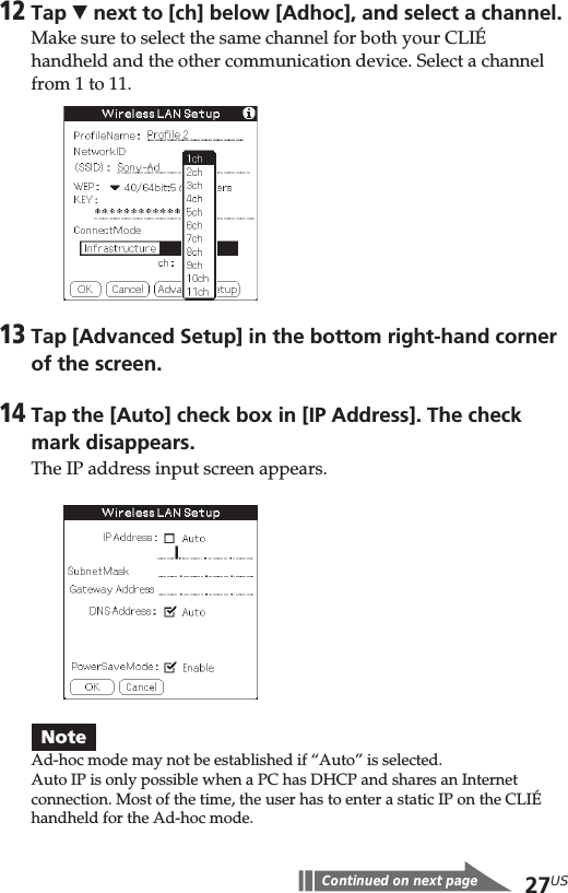 27US12Tap V next to [ch] below [Adhoc], and select a channel.Make sure to select the same channel for both your CLIÉhandheld and the other communication device. Select a channelfrom 1 to 11.13Tap [Advanced Setup] in the bottom right-hand cornerof the screen.14Tap the [Auto] check box in [IP Address]. The checkmark disappears.The IP address input screen appears.NoteAd-hoc mode may not be established if “Auto” is selected.Auto IP is only possible when a PC has DHCP and shares an Internetconnection. Most of the time, the user has to enter a static IP on the CLIÉhandheld for the Ad-hoc mode.Continued on next page