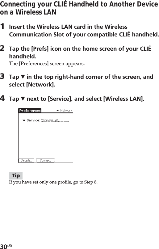 30USConnecting your CLIÉ Handheld to Another Deviceon a Wireless LAN1Insert the Wireless LAN card in the WirelessCommunication Slot of your compatible CLIÉ handheld.2Tap the [Prefs] icon on the home screen of your CLIÉhandheld.The [Preferences] screen appears.3Tap V in the top right-hand corner of the screen, andselect [Network].4Tap V next to [Service], and select [Wireless LAN].TipIf you have set only one profile, go to Step 8.