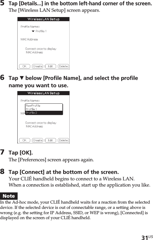 31US5Tap [Details...] in the bottom left-hand corner of the screen.The [Wireless LAN Setup] screen appears.6Tap V below [Profile Name], and select the profilename you want to use.7Tap [OK].The [Preferences] screen appears again.8Tap [Connect] at the bottom of the screen.Your CLIÉ handheld begins to connect to a Wireless LAN.When a connection is established, start up the application you like.NoteIn the Ad-hoc mode, your CLIÉ handheld waits for a reaction from the selecteddevice. If the selected device is out of connectable range, or a setting above iswrong (e.g. the setting for IP Address, SSID, or WEP is wrong), [Connected] isdisplayed on the screen of your CLIÉ handheld.