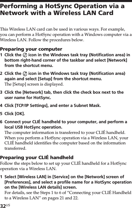 32USPerforming a HotSync Operation via aNetwork with a Wireless LAN CardThis Wireless LAN card can be used in various ways. For example,you can perform a HotSync operation with a Windows computer via aWireless LAN. Follow the procedures below.Preparing your computer1Click the   icon in the Windows task tray (Notification area) inbottom right-hand corner of the taskbar and select [Network]from the shortcut menu.2Click the   icon in the Windows task tray (Notification area)again and select [Setup] from the shortcut menu.The [Setup] screen is displayed.3Click the [Network] tab, then click the check box next to theuser name for HotSync.4Click [TCP/IP Settings], and enter a Subnet Mask.5Click [OK].6Connect your CLIÉ handheld to your computer, and perform alocal USB HotSync operation.The computer information is transferred to your CLIÉ handheld.When you perform a HotSync operation via a Wireless LAN, yourCLIÉ handheld identifies the computer based on the informationtransferred.Preparing your CLIÉ handheldFollow the steps below to set up your CLIÉ handheld for a HotSyncoperation via a Wireless LAN.1Select [Wireless LAN] in [Service] on the [Network] screen of[Preferences], and select a profile name for a HotSync operationon the [Wireless LAN details] screen.For details, see the Steps 1 to 6 of “Connecting your CLIÉ Handheldto a Wireless LAN” on pages 21 and 22.