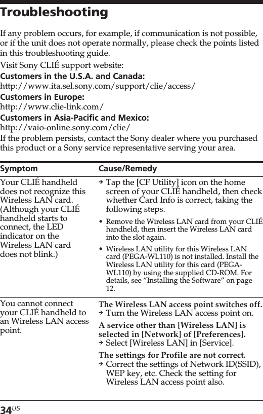34USTroubleshootingIf any problem occurs, for example, if communication is not possible,or if the unit does not operate normally, please check the points listedin this troubleshooting guide.Visit Sony CLIÉ support website:Customers in the U.S.A. and Canada:http://www.ita.sel.sony.com/support/clie/access/Customers in Europe:http://www.clie-link.com/Customers in Asia-Pacific and Mexico:http://vaio-online.sony.com/clie/If the problem persists, contact the Sony dealer where you purchasedthis product or a Sony service representative serving your area.SymptomYour CLIÉ handhelddoes not recognize thisWireless LAN card.(Although your CLIÉhandheld starts toconnect, the LEDindicator on theWireless LAN carddoes not blink.)You cannot connectyour CLIÉ handheld toan Wireless LAN accesspoint.Cause/RemedypTap the [CF Utility] icon on the homescreen of your CLIÉ handheld, then checkwhether Card Info is correct, taking thefollowing steps.•Remove the Wireless LAN card from your CLIÉhandheld, then insert the Wireless LAN cardinto the slot again.•Wireless LAN utility for this Wireless LANcard (PEGA-WL110) is not installed. Install theWireless LAN utility for this card (PEGA-WL110) by using the supplied CD-ROM. Fordetails, see “Installing the Software” on page12.The Wireless LAN access point switches off.pTurn the Wireless LAN access point on.A service other than [Wireless LAN] isselected in [Network] of [Preferences].pSelect [Wireless LAN] in [Service].The settings for Profile are not correct.pCorrect the settings of Network ID(SSID),WEP key, etc. Check the setting forWireless LAN access point also.