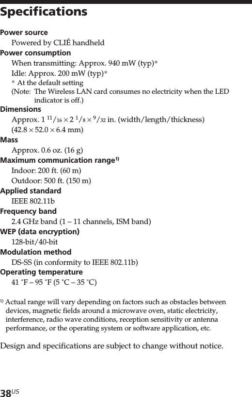 38USSpecificationsPower sourcePowered by CLIÉ handheldPower consumptionWhen transmitting: Approx. 940 mW (typ)*Idle: Approx. 200 mW (typ)**At the default setting(Note: The Wireless LAN card consumes no electricity when the LEDindicator is off.)DimensionsApprox. 1 11/16 × 2 1/8 × 9/32 in. (width/length/thickness)(42.8 × 52.0 × 6.4 mm)MassApprox. 0.6 oz. (16 g)Maximum communication range1)Indoor: 200 ft. (60 m)Outdoor: 500 ft. (150 m)Applied standardIEEE 802.11bFrequency band2.4 GHz band (1 – 11 channels, ISM band)WEP (data encryption)128-bit/40-bitModulation methodDS-SS (in conformity to IEEE 802.11b)Operating temperature41 ˚F – 95 ˚F (5 ˚C – 35 ˚C)1) Actual range will vary depending on factors such as obstacles betweendevices, magnetic fields around a microwave oven, static electricity,interference, radio wave conditions, reception sensitivity or antennaperformance, or the operating system or software application, etc.Design and specifications are subject to change without notice.