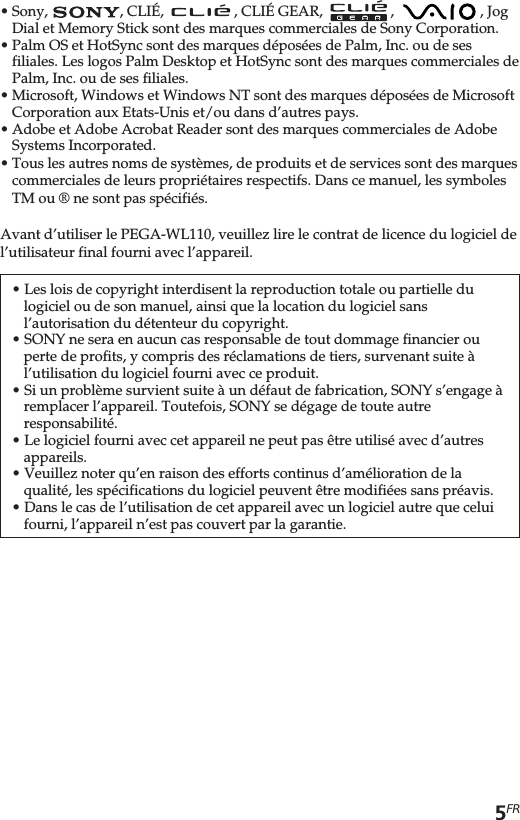 5FR•Sony,  , CLIÉ,    , CLIÉ GEAR,    ,    , JogDial et Memory Stick sont des marques commerciales de Sony Corporation.•Palm OS et HotSync sont des marques déposées de Palm, Inc. ou de sesfiliales. Les logos Palm Desktop et HotSync sont des marques commerciales dePalm, Inc. ou de ses filiales.•Microsoft, Windows et Windows NT sont des marques déposées de MicrosoftCorporation aux Etats-Unis et/ou dans d’autres pays.•Adobe et Adobe Acrobat Reader sont des marques commerciales de AdobeSystems Incorporated.•Tous les autres noms de systèmes, de produits et de services sont des marquescommerciales de leurs propriétaires respectifs. Dans ce manuel, les symbolesTM ou ® ne sont pas spécifiés.Avant d’utiliser le PEGA-WL110, veuillez lire le contrat de licence du logiciel del’utilisateur final fourni avec l’appareil.• Les lois de copyright interdisent la reproduction totale ou partielle dulogiciel ou de son manuel, ainsi que la location du logiciel sansl’autorisation du détenteur du copyright.• SONY ne sera en aucun cas responsable de tout dommage financier ouperte de profits, y compris des réclamations de tiers, survenant suite àl’utilisation du logiciel fourni avec ce produit.• Si un problème survient suite à un défaut de fabrication, SONY s’engage àremplacer l’appareil. Toutefois, SONY se dégage de toute autreresponsabilité.• Le logiciel fourni avec cet appareil ne peut pas être utilisé avec d’autresappareils.• Veuillez noter qu’en raison des efforts continus d’amélioration de laqualité, les spécifications du logiciel peuvent être modifiées sans préavis.• Dans le cas de l’utilisation de cet appareil avec un logiciel autre que celuifourni, l’appareil n’est pas couvert par la garantie.