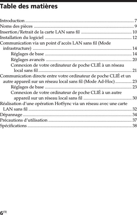 6FRTable des matièresIntroduction ................................................................................................... 7Noms des pièces ........................................................................................... 9Insertion/Retrait de la carte LAN sans fil .............................................. 10Installation du logiciel ............................................................................... 12Communication via un point d’accès LAN sans fil (Modeinfrastructure) .......................................................................................... 14Réglages de base ............................................................................... 14Réglages avancés .............................................................................. 20Connexion de votre ordinateur de poche CLIÉ à un réseaulocal sans fil..................................................................................... 21Communication directe entre votre ordinateur de poche CLIÉ et unautre appareil sur un réseau local sans fil (Mode Ad-Hoc)............... 23Réglages de base ............................................................................... 23Connexion de votre ordinateur de poche CLIÉ à un autreappareil sur un réseau local sans fil ............................................ 30Réalisation d’une opération HotSync via un réseau avec une carteLAN sans fil .............................................................................................. 32Dépannage ................................................................................................... 34Précautions d’utilisation ............................................................................ 37Spécifications ............................................................................................... 38