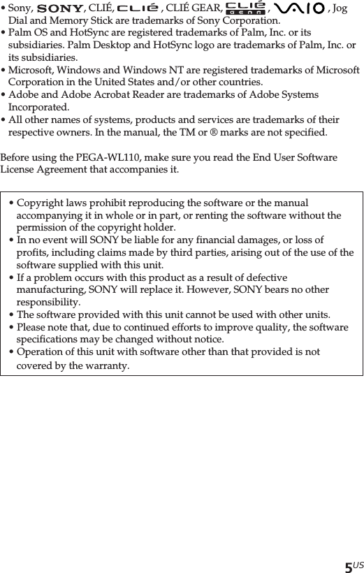 5US•Sony,  , CLIÉ,   , CLIÉ GEAR,   ,   , JogDial and Memory Stick are trademarks of Sony Corporation.•Palm OS and HotSync are registered trademarks of Palm, Inc. or itssubsidiaries. Palm Desktop and HotSync logo are trademarks of Palm, Inc. orits subsidiaries.•Microsoft, Windows and Windows NT are registered trademarks of MicrosoftCorporation in the United States and/or other countries.•Adobe and Adobe Acrobat Reader are trademarks of Adobe SystemsIncorporated.•All other names of systems, products and services are trademarks of theirrespective owners. In the manual, the TM or ® marks are not specified.Before using the PEGA-WL110, make sure you read the End User SoftwareLicense Agreement that accompanies it.• Copyright laws prohibit reproducing the software or the manualaccompanying it in whole or in part, or renting the software without thepermission of the copyright holder.• In no event will SONY be liable for any financial damages, or loss ofprofits, including claims made by third parties, arising out of the use of thesoftware supplied with this unit.• If a problem occurs with this product as a result of defectivemanufacturing, SONY will replace it. However, SONY bears no otherresponsibility.• The software provided with this unit cannot be used with other units.• Please note that, due to continued efforts to improve quality, the softwarespecifications may be changed without notice.• Operation of this unit with software other than that provided is notcovered by the warranty.