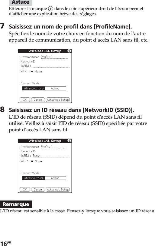 16FRAstuceEffleurer la marque   dans le coin supérieur droit de l’écran permetd’afficher une explication brève des réglages.7Saisissez un nom de profil dans [ProfileName].Spécifiez le nom de votre choix en fonction du nom de l’autreappareil de communication, du point d’accès LAN sans fil, etc.8Saisissez un ID réseau dans [NetworkID (SSID)].L’ID de réseau (SSID) dépend du point d&apos;accès LAN sans filutilisé. Veillez à saisir l’ID de réseau (SSID) spécifiée par votrepoint d’accès LAN sans fil.RemarqueL’ID réseau est sensible à la casse. Pensez-y lorsque vous saisissez un ID réseau.