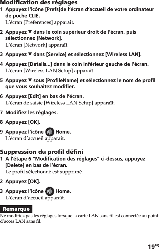 19FRModification des réglages1Appuyez l‘icône [Prefs]de l‘écran d‘accueil de votre ordinateurde poche CLIÉ.L’écran [Preferences] apparaît.2 Appuyez V dans le coin supérieur droit de l’écran, puissélectionnez [Network].L’écran [Network] apparaît.3 Appuyez V dans [Service] et sélectionnez [Wireless LAN].4Appuyez [Details...] dans le coin inférieur gauche de l’écran.L’écran [Wireless LAN Setup] apparaît.5 Appuyez V sous [ProfileName] et sélectionnez le nom de profilque vous souhaitez modifier.6 Appuyez [Edit] en bas de l’écran.L’écran de saisie [Wireless LAN Setup] apparaît.7Modifiez les réglages.8Appuyez [OK].9Appuyez l’icône   Home.L’écran d’accueil apparaît.Suppression du profil défini1A l’étape 6 “Modification des réglages” ci-dessus, appuyez[Delete] en bas de l’écran.Le profil sélectionné est supprimé.2Appuyez [OK].3Appuyez l’icône   Home.L’écran d’accueil apparaît.RemarqueNe modifiez pas les réglages lorsque la carte LAN sans fil est connectée au pointd’accès LAN sans fil.