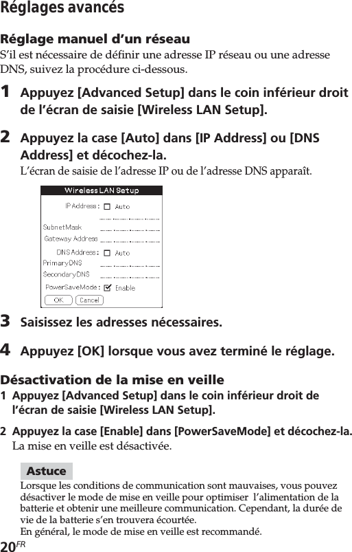 20FRRéglages avancésRéglage manuel d’un réseauS’il est nécessaire de définir une adresse IP réseau ou une adresseDNS, suivez la procédure ci-dessous.1Appuyez [Advanced Setup] dans le coin inférieur droitde l’écran de saisie [Wireless LAN Setup].2Appuyez la case [Auto] dans [IP Address] ou [DNSAddress] et décochez-la.L’écran de saisie de l’adresse IP ou de l’adresse DNS apparaît.3Saisissez les adresses nécessaires.4Appuyez [OK] lorsque vous avez terminé le réglage.Désactivation de la mise en veille1Appuyez [Advanced Setup] dans le coin inférieur droit del’écran de saisie [Wireless LAN Setup].2Appuyez la case [Enable] dans [PowerSaveMode] et décochez-la.La mise en veille est désactivée.AstuceLorsque les conditions de communication sont mauvaises, vous pouvezdésactiver le mode de mise en veille pour optimiser  l’alimentation de labatterie et obtenir une meilleure communication. Cependant, la durée devie de la batterie s’en trouvera écourtée.En général, le mode de mise en veille est recommandé.