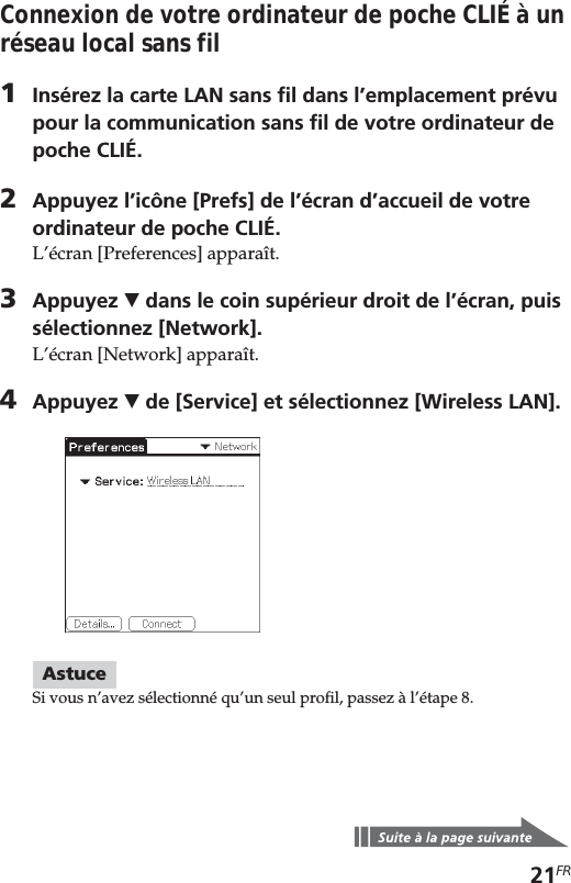 21FRConnexion de votre ordinateur de poche CLIÉ à unréseau local sans fil1Insérez la carte LAN sans fil dans l’emplacement prévupour la communication sans fil de votre ordinateur depoche CLIÉ.2Appuyez l’icône [Prefs] de l’écran d’accueil de votreordinateur de poche CLIÉ.L’écran [Preferences] apparaît.3Appuyez V dans le coin supérieur droit de l’écran, puissélectionnez [Network].L’écran [Network] apparaît.4Appuyez V de [Service] et sélectionnez [Wireless LAN].AstuceSi vous n’avez sélectionné qu’un seul profil, passez à l’étape 8.