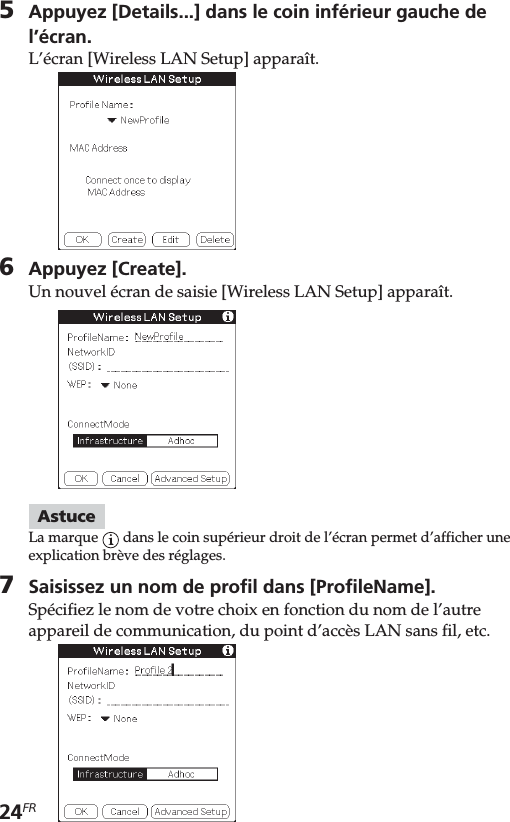 24FR5Appuyez [Details...] dans le coin inférieur gauche del’écran.L’écran [Wireless LAN Setup] apparaît.6Appuyez [Create].Un nouvel écran de saisie [Wireless LAN Setup] apparaît.AstuceLa marque   dans le coin supérieur droit de l’écran permet d’afficher uneexplication brève des réglages.7Saisissez un nom de profil dans [ProfileName].Spécifiez le nom de votre choix en fonction du nom de l’autreappareil de communication, du point d’accès LAN sans fil, etc.