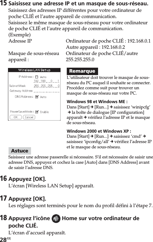 28FR15Saisissez une adresse IP et un masque de sous-réseau.Saisissez des adresses IP différentes pour votre ordinateur depoche CLIÉ et l’autre appareil de communication.Saisissez le même masque de sous-réseau pour votre ordinateurde poche CLIÉ et l’autre appareil de communication.(Exemple)Adresse IP Ordinateur de poche CLIÉ: 192.168.0.1Autre appareil : 192.168.0.2Masque de sous-réseau Ordinateur de poche CLIÉ/autreappareil : 255.255.255.0AstuceSaisissez une adresse passerelle si nécessaire. S’il est nécessaire de saisir uneadresse DNS, appuyez et cochez la case [Auto] dans [DNS Address] avantde saisir l’adresse DNS.16Appuyez [OK].L’écran [Wireless LAN Setup] apparaît.17Appuyez [OK].Les réglages sont terminés pour le nom du profil défini à l’étape 7.18Appuyez l’icône   Home sur votre ordinateur depoche CLIÉ.L’écran d’accueil apparaît.RemarqueL’utilisateur doit trouver le masque de sous-réseau du PC auquel il souhaite se connecter.Procédez comme suit pour trouver unmasque de sous-réseau sur votre PC.Windows 98 et Windows ME :Dans [Start] c [Run...] c saisissez ‘winipcfg’ c la boîte de dialogue [IP configuration]apparaît c vérifiez l’adresse IP et le masquede sous-réseau.Windows 2000 et Windows XP :Dans [Start] c [Run...] c saisissez ‘cmd’ csaisissez ‘ipconfig/all’ c vérifiez l’adresse IPet le masque de sous-réseau.