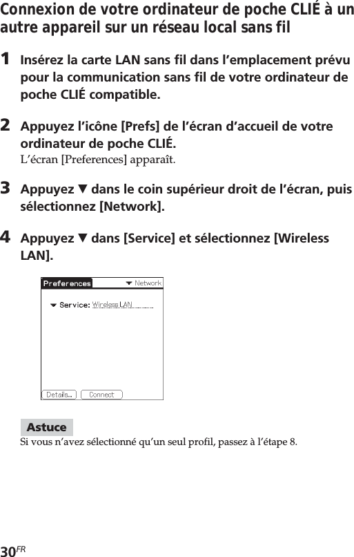 30FRConnexion de votre ordinateur de poche CLIÉ à unautre appareil sur un réseau local sans fil1Insérez la carte LAN sans fil dans l’emplacement prévupour la communication sans fil de votre ordinateur depoche CLIÉ compatible.2Appuyez l’icône [Prefs] de l’écran d’accueil de votreordinateur de poche CLIÉ.L’écran [Preferences] apparaît.3Appuyez V dans le coin supérieur droit de l’écran, puissélectionnez [Network].4Appuyez V dans [Service] et sélectionnez [WirelessLAN].AstuceSi vous n’avez sélectionné qu’un seul profil, passez à l’étape 8.