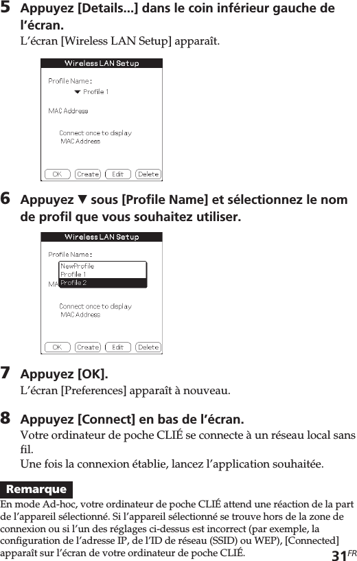 31FR5Appuyez [Details...] dans le coin inférieur gauche del’écran.L’écran [Wireless LAN Setup] apparaît.6Appuyez V sous [Profile Name] et sélectionnez le nomde profil que vous souhaitez utiliser.7Appuyez [OK].L’écran [Preferences] apparaît à nouveau.8Appuyez [Connect] en bas de l’écran.Votre ordinateur de poche CLIÉ se connecte à un réseau local sansfil.Une fois la connexion établie, lancez l’application souhaitée.RemarqueEn mode Ad-hoc, votre ordinateur de poche CLIÉ attend une réaction de la partde l’appareil sélectionné. Si l’appareil sélectionné se trouve hors de la zone deconnexion ou si l’un des réglages ci-dessus est incorrect (par exemple, laconfiguration de l’adresse IP, de l’ID de réseau (SSID) ou WEP), [Connected]apparaît sur l’écran de votre ordinateur de poche CLIÉ.