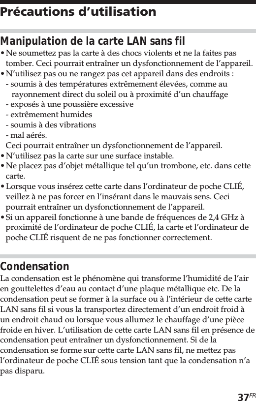 37FRPrécautions d’utilisationManipulation de la carte LAN sans fil•Ne soumettez pas la carte à des chocs violents et ne la faites pastomber. Ceci pourrait entraîner un dysfonctionnement de l’appareil.•N’utilisez pas ou ne rangez pas cet appareil dans des endroits :- soumis à des températures extrêmement élevées, comme aurayonnement direct du soleil ou à proximité d’un chauffage- exposés à une poussière excessive- extrêmement humides- soumis à des vibrations- mal aérés.Ceci pourrait entraîner un dysfonctionnement de l’appareil.•N’utilisez pas la carte sur une surface instable.•Ne placez pas d’objet métallique tel qu’un trombone, etc. dans cettecarte.•Lorsque vous insérez cette carte dans l’ordinateur de poche CLIÉ,veillez à ne pas forcer en l’insérant dans le mauvais sens. Cecipourrait entraîner un dysfonctionnement de l’appareil.•Si un appareil fonctionne à une bande de fréquences de 2,4 GHz àproximité de l’ordinateur de poche CLIÉ, la carte et l’ordinateur depoche CLIÉ risquent de ne pas fonctionner correctement.CondensationLa condensation est le phénomène qui transforme l’humidité de l’airen gouttelettes d’eau au contact d’une plaque métallique etc. De lacondensation peut se former à la surface ou à l’intérieur de cette carteLAN sans fil si vous la transportez directement d’un endroit froid àun endroit chaud ou lorsque vous allumez le chauffage d’une piècefroide en hiver. L’utilisation de cette carte LAN sans fil en présence decondensation peut entraîner un dysfonctionnement. Si de lacondensation se forme sur cette carte LAN sans fil, ne mettez pasl’ordinateur de poche CLIÉ sous tension tant que la condensation n’apas disparu.