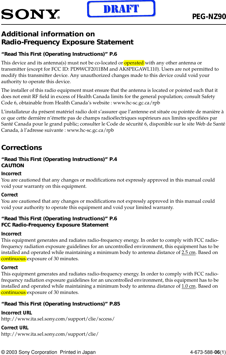 © 2003 Sony Corporation  Printed in Japan 4-673-588-06(1)PEG-NZ90Additional information onRadio-Frequency Exposure Statement“Read This First (Operating Instructions)” P.6This device and its antenna(s) must not be co-located or operated with any other antenna ortransmitter (except for FCC ID: PD9WCF2011BM and AK8PEGAWL110). Users are not permitted tomodify this transmitter device. Any unauthorized changes made to this device could void yourauthority to operate this device.The installer of this radio equipment must ensure that the antenna is located or pointed such that itdoes not emit RF field in excess of Health Canada limits for the general population; consult SafetyCode 6, obtainable from Health Canada’s website : www.hc-sc.gc.ca/rpbL’installateur du présent matériel radio doit s’assurer que l’antenne est située ou pointée de manière àce que cette dernière n’émette pas de champs radioélectriques supérieurs aux limites specifiées parSanté Canada pour le grand public; consulter le Code de sécurité 6, disponible sur le site Web de SantéCanada, à l’adresse suivante : www.hc-sc.gc.ca/rpbCorrections“Read This First (Operating Instructions)” P.4CAUTIONIncorrectYou are cautioned that any changes or modifications not expressly approved in this manual couldvoid your warranty on this equipment.CorrectYou are cautioned that any changes or modifications not expressly approved in this manual couldvoid your authority to operate this equipment and void your limited warranty.“Read This First (Operating Instructions)” P.6FCC Radio-Frequency Exposure StatementIncorrectThis equipment generates and radiates radio-frequency energy. In order to comply with FCC radio-frequency radiation exposure guidelines for an uncontrolled environment, this equipment has to beinstalled and operated while maintaining a minimum body to antenna distance of 2.5 cm. Based oncontinuous exposure of 30 minutes.CorrectThis equipment generates and radiates radio-frequency energy. In order to comply with FCC radio-frequency radiation exposure guidelines for an uncontrolled environment, this equipment has to beinstalled and operated while maintaining a minimum body to antenna distance of 1.0 cm. Based oncontinuous exposure of 30 minutes.“Read This First (Operating Instructions)” P.85Incorrect URLhttp://www.ita.sel.sony.com/support/clie/sccess/Correct URLhttp://www.ita.sel.sony.com/support/clie/