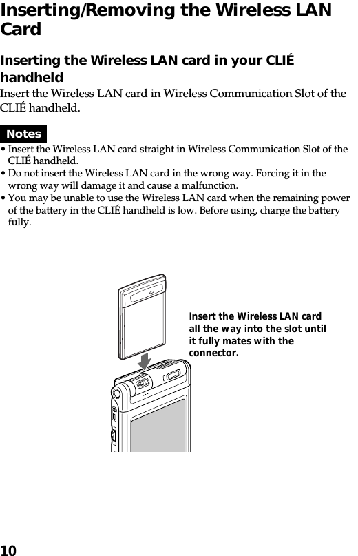 10Inserting/Removing the Wireless LANCardInserting the Wireless LAN card in your CLIÉhandheldInsert the Wireless LAN card in Wireless Communication Slot of theCLIÉ handheld.Notes•Insert the Wireless LAN card straight in Wireless Communication Slot of theCLIÉ handheld.•Do not insert the Wireless LAN card in the wrong way. Forcing it in thewrong way will damage it and cause a malfunction.•You may be unable to use the Wireless LAN card when the remaining powerof the battery in the CLIÉ handheld is low. Before using, charge the batteryfully.Insert the Wireless LAN cardall the way into the slot untilit fully mates with theconnector.