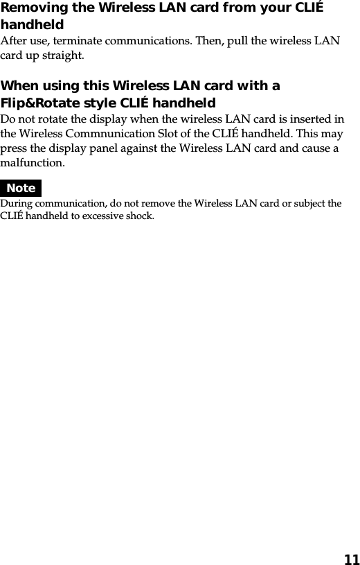 11Removing the Wireless LAN card from your CLIÉhandheldAfter use, terminate communications. Then, pull the wireless LANcard up straight.When using this Wireless LAN card with aFlip&amp;Rotate style CLIÉ handheldDo not rotate the display when the wireless LAN card is inserted inthe Wireless Commnunication Slot of the CLIÉ handheld. This maypress the display panel against the Wireless LAN card and cause amalfunction.NoteDuring communication, do not remove the Wireless LAN card or subject theCLIÉ handheld to excessive shock.