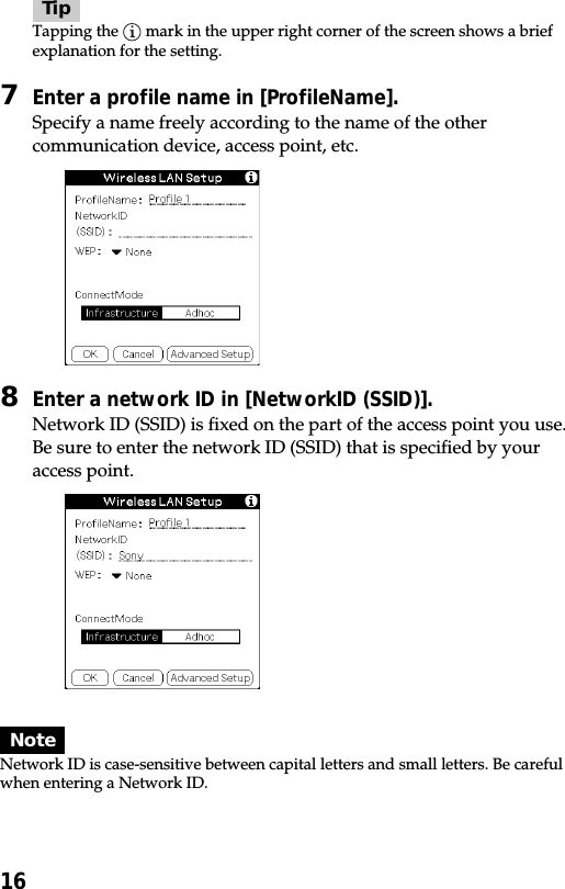 16TipTapping the   mark in the upper right corner of the screen shows a briefexplanation for the setting.7Enter a profile name in [ProfileName].Specify a name freely according to the name of the othercommunication device, access point, etc.8Enter a network ID in [NetworkID (SSID)].Network ID (SSID) is fixed on the part of the access point you use.Be sure to enter the network ID (SSID) that is specified by youraccess point.NoteNetwork ID is case-sensitive between capital letters and small letters. Be carefulwhen entering a Network ID.