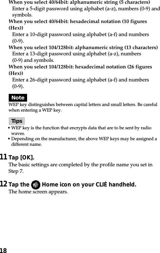 18When you select 40/64bit: alphanumeric string (5 characters)Enter a 5-digit password using alphabet (a-z), numbers (0-9) andsymbols.When you select 40/64bit: hexadecimal notation (10 figures(Hex))Enter a 10-digit password using alphabet (a-f) and numbers(0-9).When you select 104/128bit: alphanumeric string (13 characters)Enter a 13-digit password using alphabet (a-z), numbers(0-9) and symbols.When you select 104/128bit: hexadecimal notation (26 figures(Hex))Enter a 26-digit password using alphabet (a-f) and numbers(0-9).NoteWEP key distinguishes between capital letters and small letters. Be carefulwhen entering a WEP key.Tips•WEP key is the function that encrypts data that are to be sent by radiowaves.•Depending on the manufacturer, the above WEP keys may be assigned adifferent name.11Tap [OK].The basic settings are completed by the profile name you set inStep 7.12Tap the   Home icon on your CLIÉ handheld.The home screen appears.
