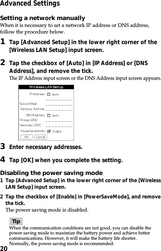 20Advanced SettingsSetting a network manuallyWhen it is necessary to set a network IP address or DNS address,follow the procedure below.1Tap [Advanced Setup] in the lower right corner of the[Wireless LAN Setup] input screen.2Tap the checkbox of [Auto] in [IP Address] or [DNSAddress], and remove the tick.The IP Address input screen or the DNS Address input screen appears.3Enter necessary addresses.4Tap [OK] when you complete the setting.Disabling the power saving mode1 Tap [Advanced Setup] in the lower right corner of the [WirelessLAN Setup] input screen.2Tap the checkbox of [Enable] in [PowerSaveMode], and removethe tick.The power saving mode is disabled.TipWhen the communication conditions are not good, you can disable thepower saving mode to maximize the battery power and achieve bettercommunications. However, it will make the battery life shorter.Normally, the power saving mode is recommended.