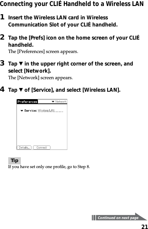 21Connecting your CLIÉ Handheld to a Wireless LAN1Insert the Wireless LAN card in WirelessCommunication Slot of your CLIÉ handheld.2Tap the [Prefs] icon on the home screen of your CLIÉhandheld.The [Preferences] screen appears.3Tap V in the upper right corner of the screen, andselect [Network].The [Network] screen appears.4Tap V of [Service], and select [Wireless LAN].TipIf you have set only one profile, go to Step 8.Continued on next page