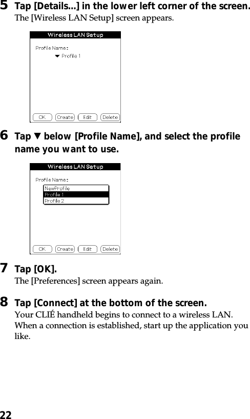 225Tap [Details...] in the lower left corner of the screen.The [Wireless LAN Setup] screen appears.6Tap V below [Profile Name], and select the profilename you want to use.7Tap [OK].The [Preferences] screen appears again.8Tap [Connect] at the bottom of the screen.Your CLIÉ handheld begins to connect to a wireless LAN.When a connection is established, start up the application youlike.
