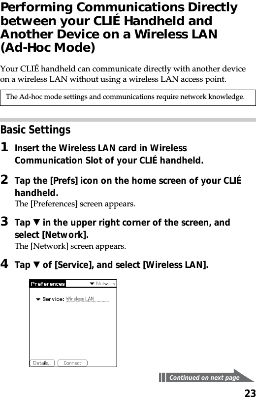 23Performing Communications Directlybetween your CLIÉ Handheld andAnother Device on a Wireless LAN(Ad-Hoc Mode)Your CLIÉ handheld can communicate directly with another deviceon a wireless LAN without using a wireless LAN access point.The Ad-hoc mode settings and communications require network knowledge.Basic Settings1Insert the Wireless LAN card in WirelessCommunication Slot of your CLIÉ handheld.2Tap the [Prefs] icon on the home screen of your CLIÉhandheld.The [Preferences] screen appears.3Tap V in the upper right corner of the screen, andselect [Network].The [Network] screen appears.4Tap V of [Service], and select [Wireless LAN].Continued on next page
