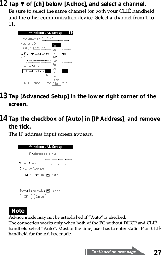 2712Tap V of [ch] below [Adhoc], and select a channel.Be sure to select the same channel for both your CLIÉ handheldand the other communication device. Select a channel from 1 to11.13Tap [Advanced Setup] in the lower right corner of thescreen.14Tap the checkbox of [Auto] in [IP Address], and removethe tick.The IP address input screen appears.NoteAd-hoc mode may not be established if “Auto” is checked.The connection works only when both of the PC without DHCP and CLIÉhandheld select “Auto”. Most of the time, user has to enter static IP on CLIÉhandheld for the Ad-hoc mode.Continued on next page