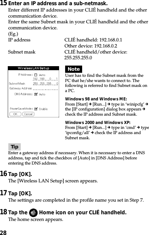 2815Enter an IP address and a sub-netmask.Enter different IP addresses in your CLIÉ handheld and the othercommunication device.Enter the same Subnet mask in your CLIÉ handheld and the othercommunication device.(Eg.)IP address CLIÉ handheld: 192.168.0.1Other device: 192.168.0.2Subnet mask CLIÉ handheld/other device:255.255.255.0TipEnter a gateway address if necessary. When it is necessary to enter a DNSaddress, tap and tick the checkbox of [Auto] in [DNS Address] beforeentering the DNS address.16Tap [OK].The [Wireless LAN Setup] screen appears.17Tap [OK].The settings are completed in the profile name you set in Step 7.18Tap the   Home icon on your CLIÉ handheld.The home screen appears.NoteUser has to find the Subnet mask from thePC that he/she wants to connect to. Thefollowing is referred to find Subnet mask ona PC.Windows 98 and Windows ME:From [Start] c [Run...] c type in ‘winipcfg’ cthe [IP configuration] dialog box appears ccheck the IP address and Subnet mask.Windows 2000 and Windows XP:From [Start] c [Run...] c type in ‘cmd’ c type‘ipconfig/all’ c check the IP address andSubnet mask.