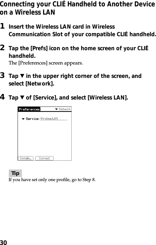 30Connecting your CLIÉ Handheld to Another Deviceon a Wireless LAN1Insert the Wireless LAN card in WirelessCommunication Slot of your compatible CLIÉ handheld.2Tap the [Prefs] icon on the home screen of your CLIÉhandheld.The [Preferences] screen appears.3Tap V in the upper right corner of the screen, andselect [Network].4Tap V of [Service], and select [Wireless LAN].TipIf you have set only one profile, go to Step 8.