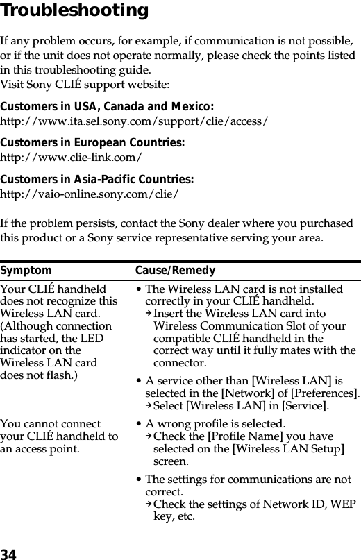 34TroubleshootingIf any problem occurs, for example, if communication is not possible,or if the unit does not operate normally, please check the points listedin this troubleshooting guide.Visit Sony CLIÉ support website:Customers in USA, Canada and Mexico:http://www.ita.sel.sony.com/support/clie/access/Customers in European Countries:http://www.clie-link.com/Customers in Asia-Pacific Countries:http://vaio-online.sony.com/clie/If the problem persists, contact the Sony dealer where you purchasedthis product or a Sony service representative serving your area.SymptomYour CLIÉ handhelddoes not recognize thisWireless LAN card.(Although connectionhas started, the LEDindicator on theWireless LAN carddoes not flash.)You cannot connectyour CLIÉ handheld toan access point.Cause/Remedy•The Wireless LAN card is not installedcorrectly in your CLIÉ handheld.pInsert the Wireless LAN card intoWireless Communication Slot of yourcompatible CLIÉ handheld in thecorrect way until it fully mates with theconnector.•A service other than [Wireless LAN] isselected in the [Network] of [Preferences].pSelect [Wireless LAN] in [Service].•A wrong profile is selected.pCheck the [Profile Name] you haveselected on the [Wireless LAN Setup]screen.•The settings for communications are notcorrect.pCheck the settings of Network ID, WEPkey, etc.