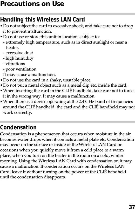37Precautions on UseHandling this Wireless LAN Card•Do not subject the card to excessive shock, and take care not to dropit to prevent malfunction.•Do not use or store this unit in locations subject to:- extremely high temperature, such as in direct sunlight or near aheater.- excessive dust- high humidity- vibrations- poor ventilationIt may cause a malfunction.•Do not use the card in a shaky, unstable place.•Do not put a metal object such as a metal clip etc. inside the card.•When inserting the card in the CLIÉ handheld, take care not to forceit in the wrong way. It may cause a malfunction.•When there is a device operating at the 2.4 GHz band of frequenciesaround the CLIÉ handheld, the card and the CLIÉ handheld may notwork correctly.CondensationCondensation is a phenomenon that occurs when moisture in the airbecomes water drops when it contacts a metal plate etc. Condensationmay occur on the surface or inside of the Wireless LAN Card onoccasions when you quickly move it from a cold place to a warmplace, when you turn on the heater in the room on a cold, wintermorning. Using the Wireless LAN Card with condensation on it maycause a malfunction. If condensation occurs on the Wireless LANCard, leave it without turning on the power of the CLIÉ handhelduntil the condensation disappears.