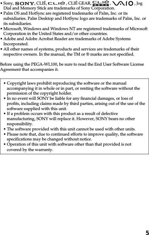 5•Sony,  , CLIÉ,   , CLIÉ GEAR,   ,   , JogDial and Memory Stick are trademarks of Sony Corporation.•Palm OS and HotSync are registered trademarks of Palm, Inc. or itssubsidiaries. Palm Desktop and HotSync logo are trademarks of Palm, Inc. orits subsidiaries.•Microsoft, Windows and Windows NT are registered trademarks of MicrosoftCorporation in the United States and/or other countries.•Adobe and Adobe Acrobat Reader are trademarks of Adobe SystemsIncorporated.•All other names of systems, products and services are trademarks of theirrespective owners. In the manual, the TM or ® marks are not specified.Before using the PEGA-WL100, be sure to read the End User Software LicenseAgreement that accompanies it.• Copyright laws prohibit reproducing the software or the manualaccompanying it in whole or in part, or renting the software without thepermission of the copyright holder.• In no event will SONY be liable for any financial damages, or loss ofprofits, including claims made by third parties, arising out of the use of thesoftware supplied with this unit.• If a problem occurs with this product as a result of defectivemanufacturing, SONY will replace it. However, SONY bears no otherresponsibility.• The software provided with this unit cannot be used with other units.• Please note that, due to continued efforts to improve quality, the softwarespecifications may be changed without notice.• Operation of this unit with software other than that provided is notcovered by the warranty.