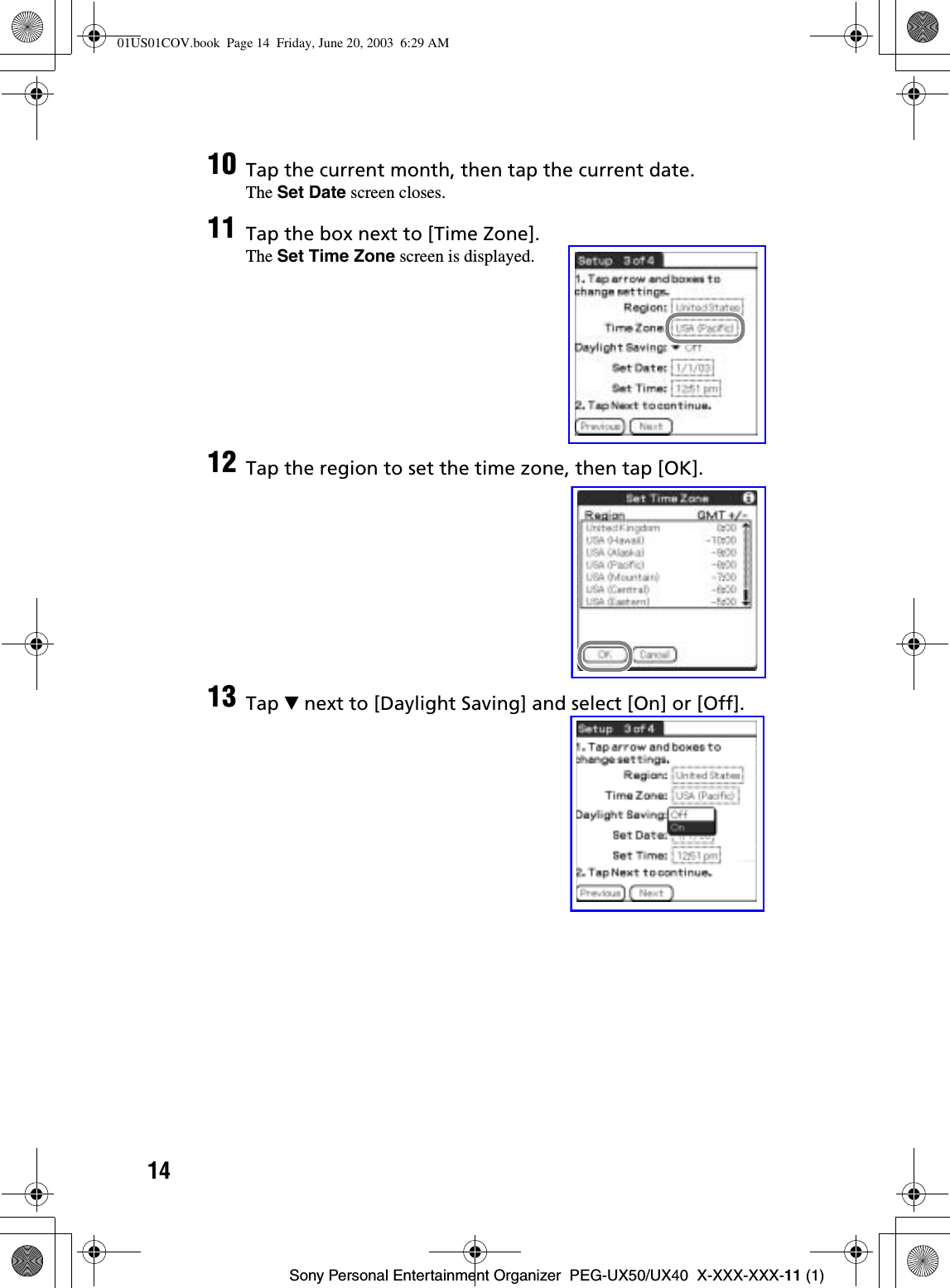 14Sony Personal Entertainment Organizer  PEG-UX50/UX40  X-XXX-XXX-11 (1)10 Tap the current month, then tap the current date.The Set Date screen closes.11 Tap the box next to [Time Zone].The Set Time Zone screen is displayed.12 Tap the region to set the time zone, then tap [OK].13 Tap V next to [Daylight Saving] and select [On] or [Off].01US01COV.book  Page 14  Friday, June 20, 2003  6:29 AM