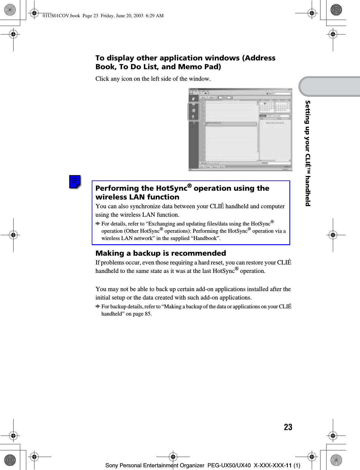 23Sony Personal Entertainment Organizer  PEG-UX50/UX40  X-XXX-XXX-11 (1)Setting up your CLIÉ™ handheldTo display other application windows (Address Book, To Do List, and Memo Pad)Performing the HotSync®operation using the wireless LAN functionYou can also synchronize data between your CLIÉ handheld and computer using the wireless LAN function.bFor details, refer to “Exchanging and updating files/data using the HotSync®operation (Other HotSync® operations): Performing the HotSync® operation via a wireless LAN network” in the supplied “Handbook”.Making a backup is recommendedIf problems occur, even those requiring a hard reset, you can restore your CLIÉ handheld to the same state as it was at the last HotSync® operation.You may not be able to back up certain add-on applications installed after the initial setup or the data created with such add-on applications.bFor backup details, refer to “Making a backup of the data or applications on your CLIÉ handheld” on page 85.Click any icon on the left side of the window.01US01COV.book  Page 23  Friday, June 20, 2003  6:29 AM