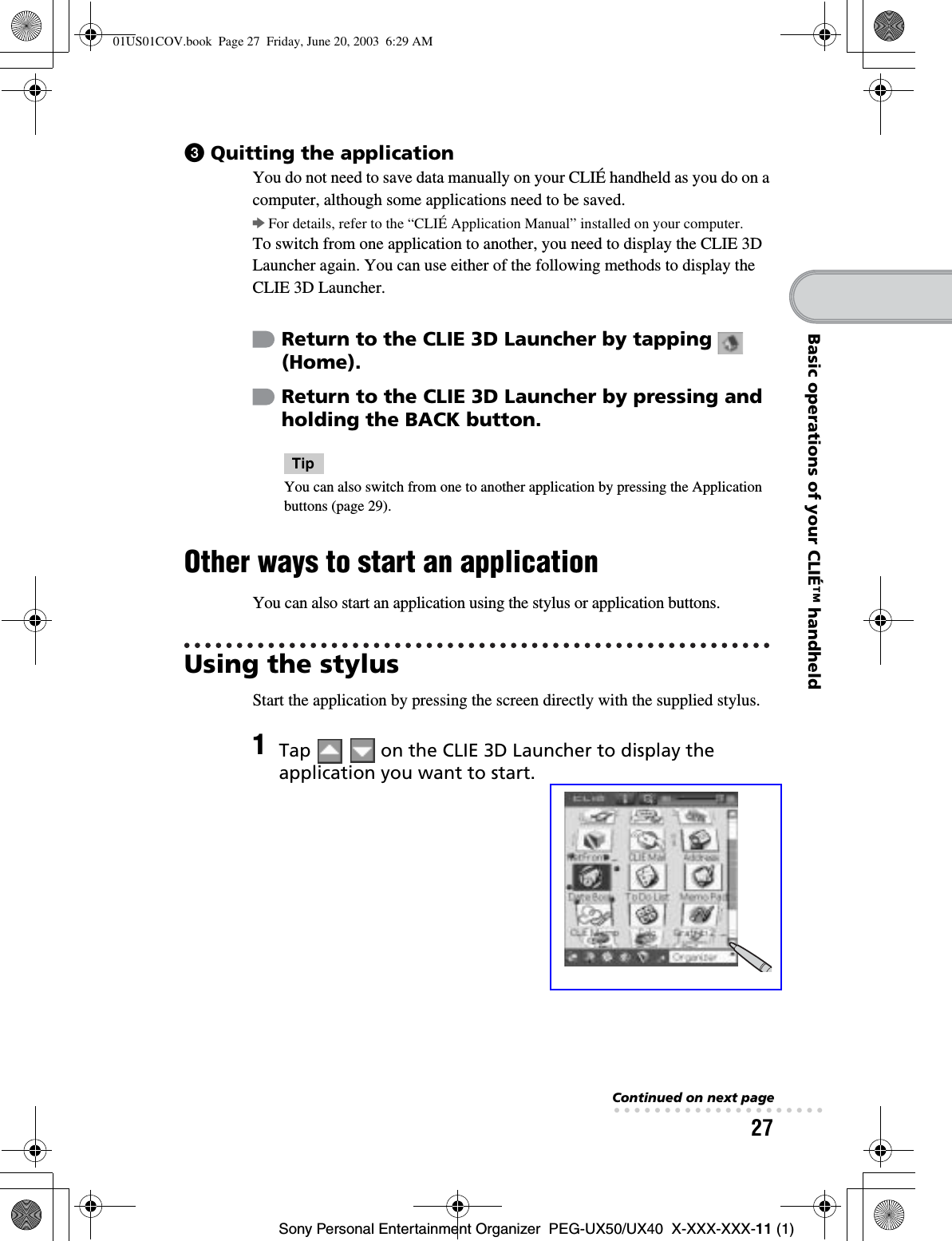 27Sony Personal Entertainment Organizer  PEG-UX50/UX40  X-XXX-XXX-11 (1)Basic operations of your CLIÉ™ handheld3Quitting the applicationYou do not need to save data manually on your CLIÉ handheld as you do on a computer, although some applications need to be saved.bFor details, refer to the “CLIÉ Application Manual” installed on your computer.To switch from one application to another, you need to display the CLIE 3D Launcher again. You can use either of the following methods to display the CLIE 3D Launcher.TipYou can also switch from one to another application by pressing the Application buttons (page 29).Other ways to start an applicationYou can also start an application using the stylus or application buttons.Using the stylusStart the application by pressing the screen directly with the supplied stylus.Return to the CLIE 3D Launcher by tapping   (Home).Return to the CLIE 3D Launcher by pressing and holding the BACK button.1Tap     on the CLIE 3D Launcher to display the application you want to start.Continued on next page• • • • • • • • • • • • • • • • • • • • •01US01COV.book  Page 27  Friday, June 20, 2003  6:29 AM