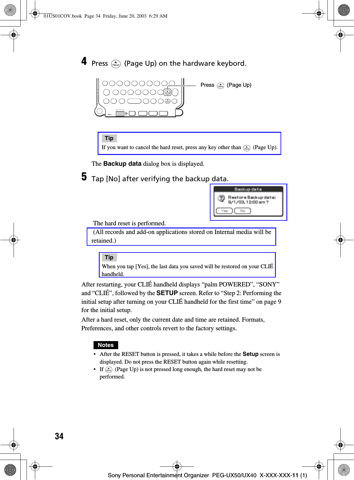 34Sony Personal Entertainment Organizer  PEG-UX50/UX40  X-XXX-XXX-11 (1)After restarting, your CLIÉ handheld displays “palm POWERED”, “SONY” and “CLIÉ”, followed by the SETUP screen. Refer to “Step 2: Performing the initial setup after turning on your CLIÉ handheld for the first time” on page 9 for the initial setup.After a hard reset, only the current date and time are retained. Formats, Preferences, and other controls revert to the factory settings.Notes• After the RESET button is pressed, it takes a while before the Setup screen is displayed. Do not press the RESET button again while resetting.• If   (Page Up) is not pressed long enough, the hard reset may not be performed.4Press   (Page Up) on the hardware keybord.TipIf you want to cancel the hard reset, press any key other than   (Page Up).The Backup data dialog box is displayed.5Tap [No] after verifying the backup data. The hard reset is performed. (All records and add-on applications stored on Internal media will be retained.)TipWhen you tap [Yes], the last data you saved will be restored on your CLIÉ handheld.Press   (Page Up)01US01COV.book  Page 34  Friday, June 20, 2003  6:29 AM